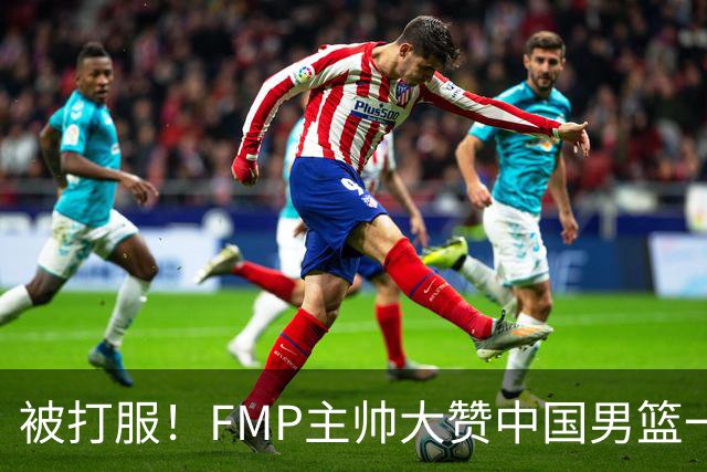 被打服！FMP主帅大赞中国男篮一人，并公开招募到FMP俱乐部打球